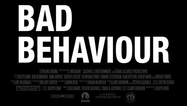 Bad Behaviour Title Art and Credit Block--Written & Directed by JOSEPH SIMS
Producers KRIS MARIC STEVEN CALDWELL CRAIG A.KOCINSKI 
Ricky Bartlett JOHN JARRATT 
Clive Oldman ROBERT COLEBY 
Jennifer Brown 	GEORGINA SYMES 
Mark Brown DWAINE STEVENSON 
Jane Bartlett JEAN KITTSON 
Voyte Parker ROGER WARD 
Peterson LINDSAY FARRIS 
Director of Photography JUSTIN CERATO 
Editor 	STEVEN CALDWELL 
Production Designer SHAUN MCINTOSH 
Costume Designer MELODY COOPER