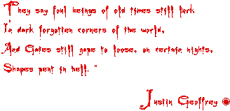They say foul beings of old times still lurk 
	                 in dark forgotten corners of the world,
	                 And gates still gape to loose on certain nights, 
	                 shapes pent in hell